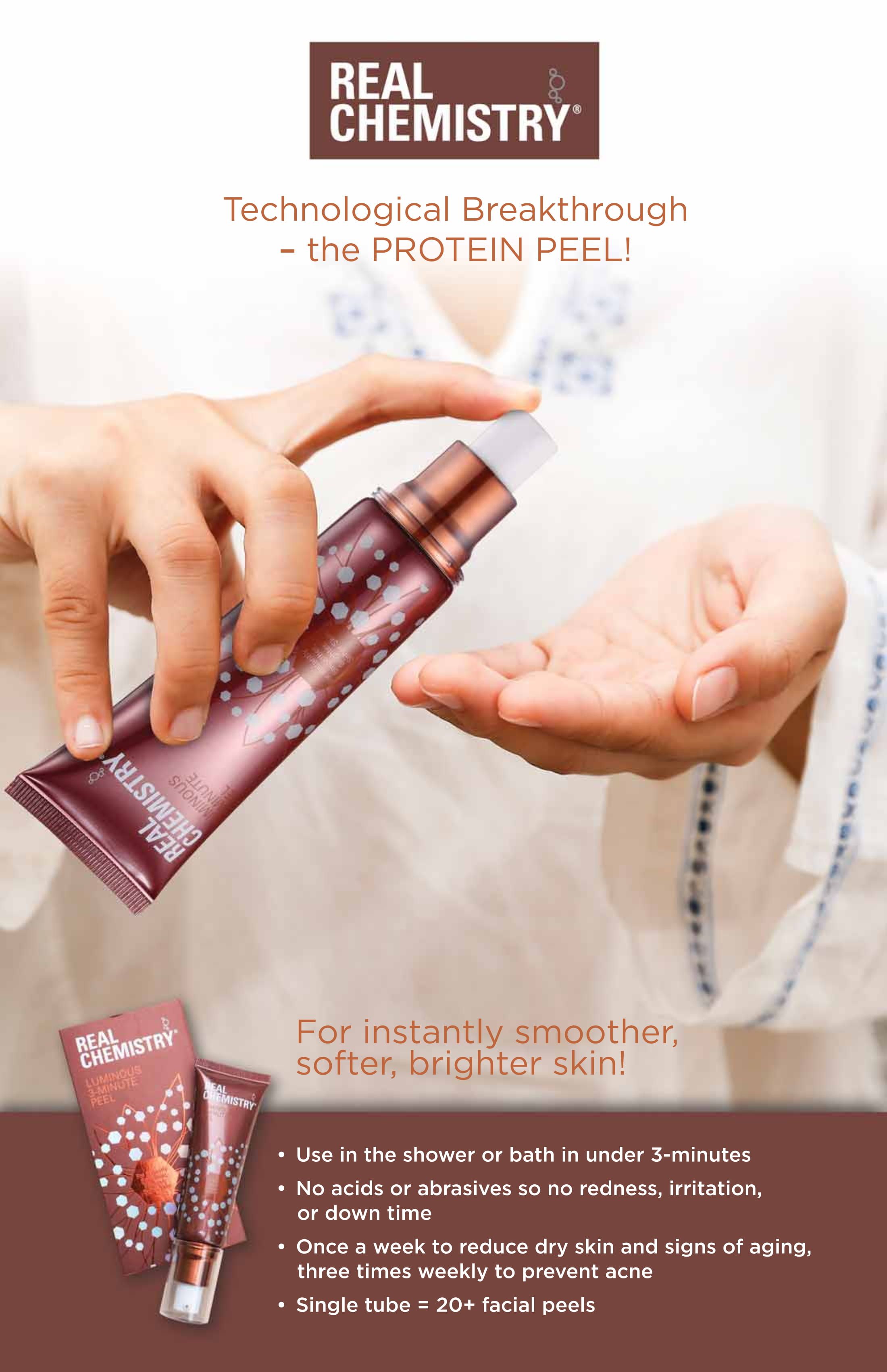 Real Chemistry? Technological Breakthrough- the PROTEIN PEEL! For instantly smoother, softer, brighter skin! Use in the shower or bath in under 3-minutes. No acids or abrasives so no redness, irritation, or down time. Once a week to reduce dry skin and signs of aging, three times a week to prevent acne, Single tube=20+ facial peels